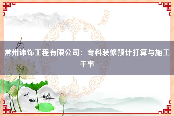 常州讳饰工程有限公司：专科装修预计打算与施工干事